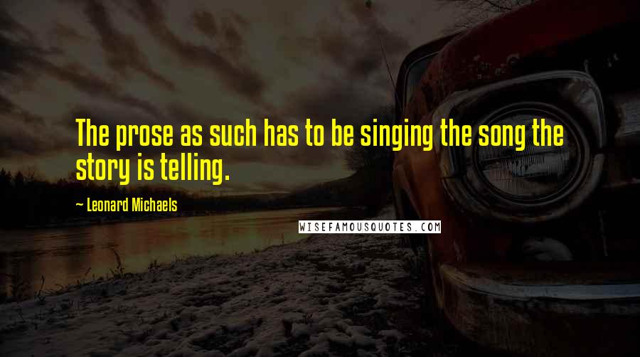 Leonard Michaels Quotes: The prose as such has to be singing the song the story is telling.