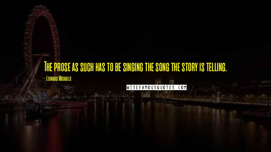 Leonard Michaels Quotes: The prose as such has to be singing the song the story is telling.