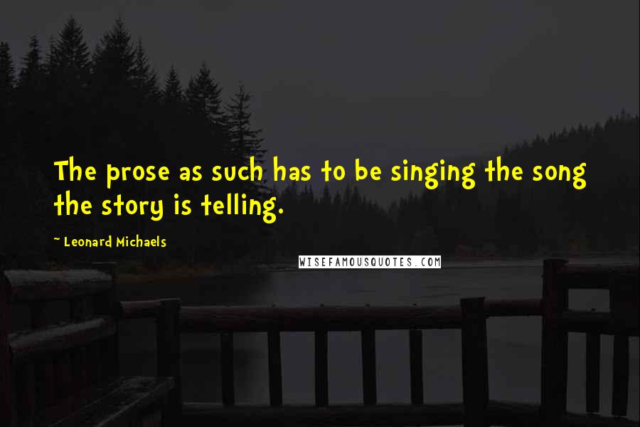 Leonard Michaels Quotes: The prose as such has to be singing the song the story is telling.