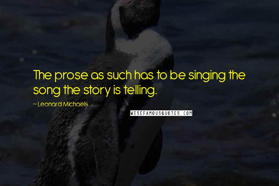 Leonard Michaels Quotes: The prose as such has to be singing the song the story is telling.