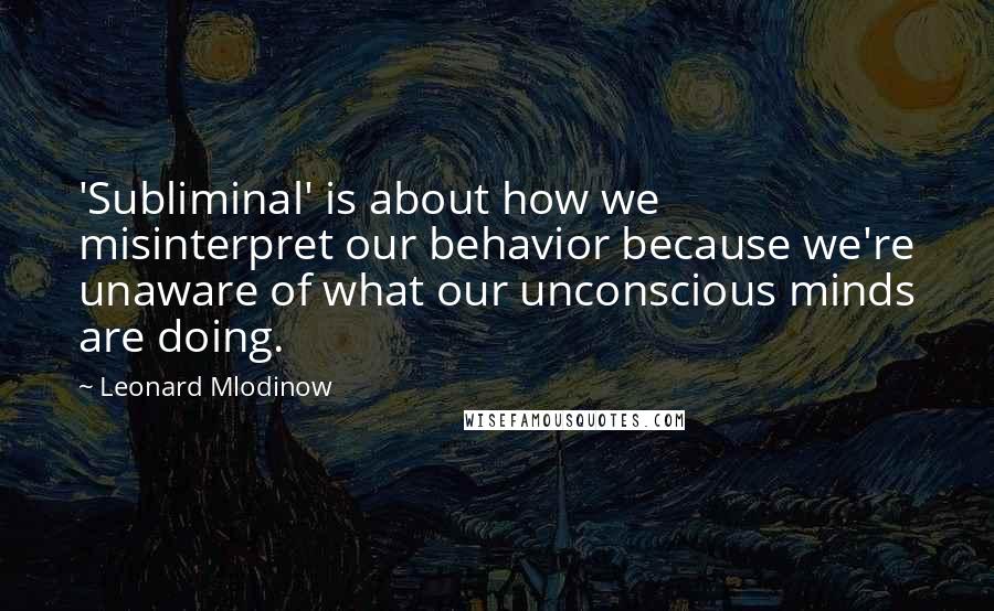 Leonard Mlodinow Quotes: 'Subliminal' is about how we misinterpret our behavior because we're unaware of what our unconscious minds are doing.