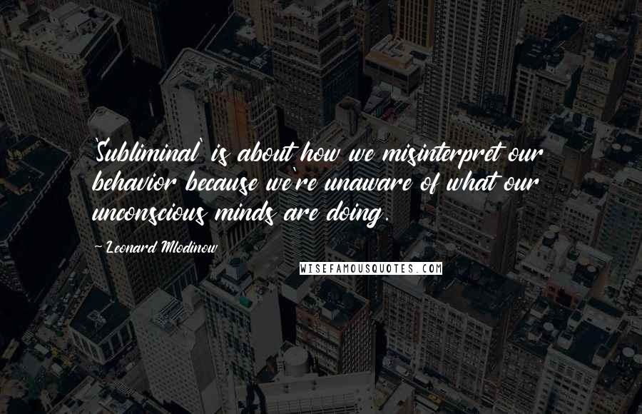 Leonard Mlodinow Quotes: 'Subliminal' is about how we misinterpret our behavior because we're unaware of what our unconscious minds are doing.