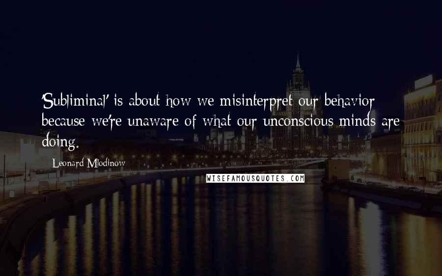 Leonard Mlodinow Quotes: 'Subliminal' is about how we misinterpret our behavior because we're unaware of what our unconscious minds are doing.