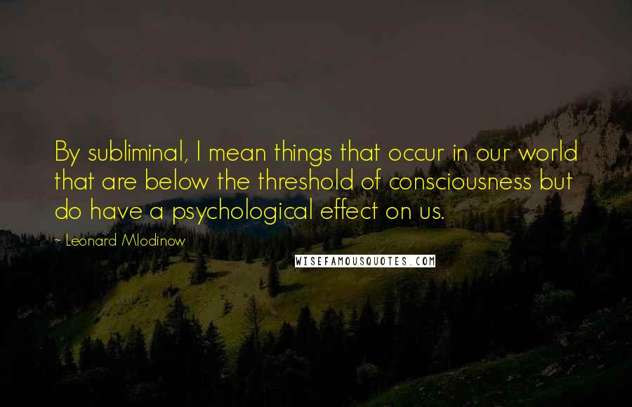 Leonard Mlodinow Quotes: By subliminal, I mean things that occur in our world that are below the threshold of consciousness but do have a psychological effect on us.