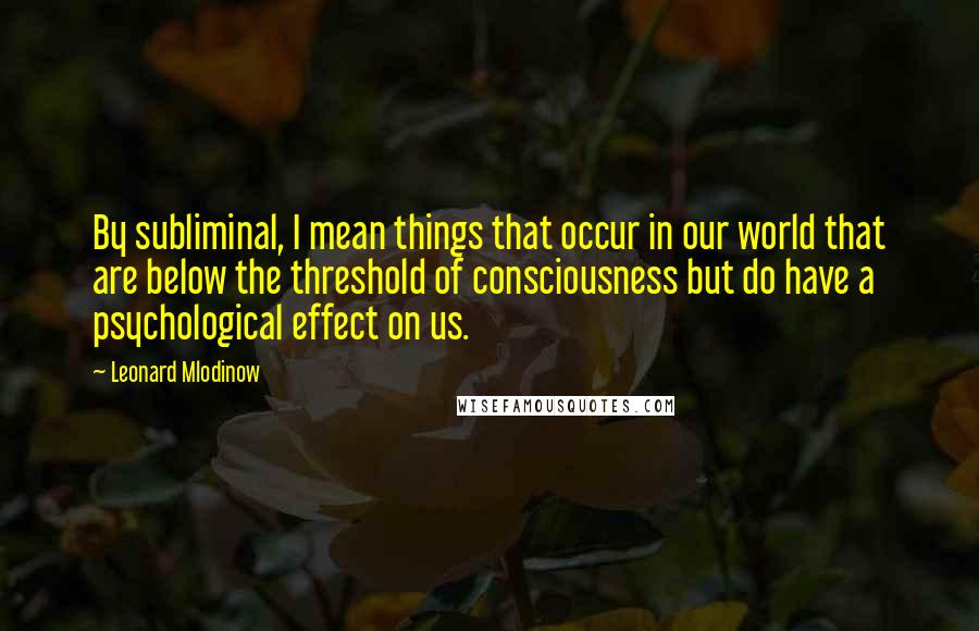 Leonard Mlodinow Quotes: By subliminal, I mean things that occur in our world that are below the threshold of consciousness but do have a psychological effect on us.