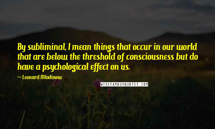 Leonard Mlodinow Quotes: By subliminal, I mean things that occur in our world that are below the threshold of consciousness but do have a psychological effect on us.