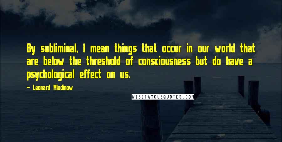 Leonard Mlodinow Quotes: By subliminal, I mean things that occur in our world that are below the threshold of consciousness but do have a psychological effect on us.