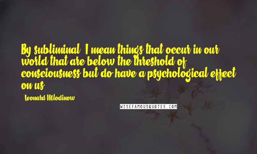 Leonard Mlodinow Quotes: By subliminal, I mean things that occur in our world that are below the threshold of consciousness but do have a psychological effect on us.