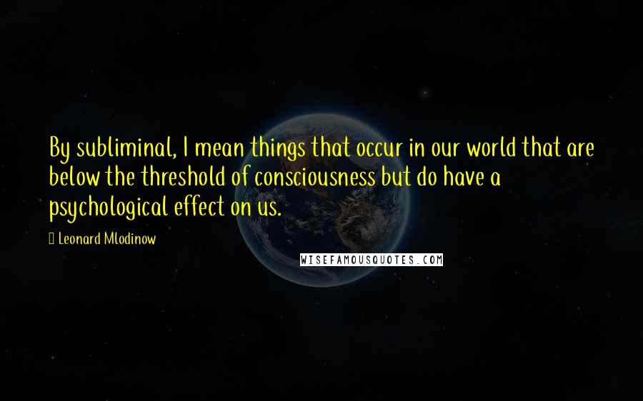 Leonard Mlodinow Quotes: By subliminal, I mean things that occur in our world that are below the threshold of consciousness but do have a psychological effect on us.