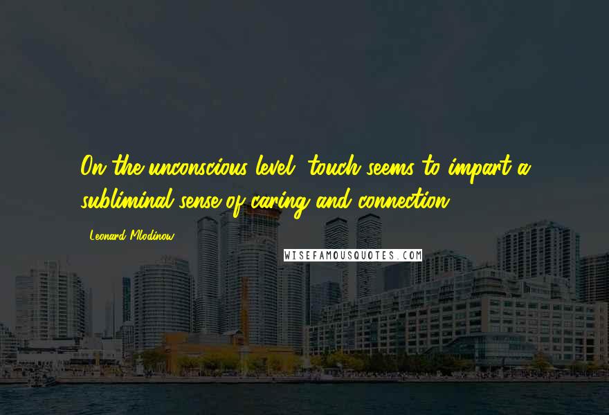 Leonard Mlodinow Quotes: On the unconscious level, touch seems to impart a subliminal sense of caring and connection.