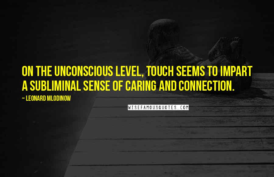 Leonard Mlodinow Quotes: On the unconscious level, touch seems to impart a subliminal sense of caring and connection.