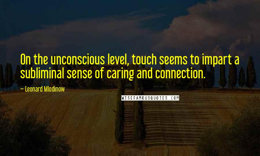 Leonard Mlodinow Quotes: On the unconscious level, touch seems to impart a subliminal sense of caring and connection.