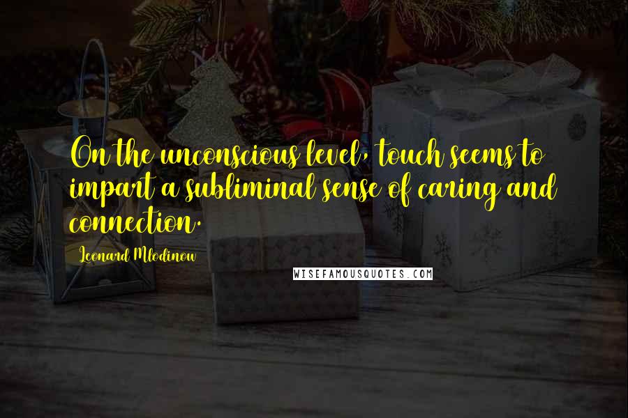 Leonard Mlodinow Quotes: On the unconscious level, touch seems to impart a subliminal sense of caring and connection.