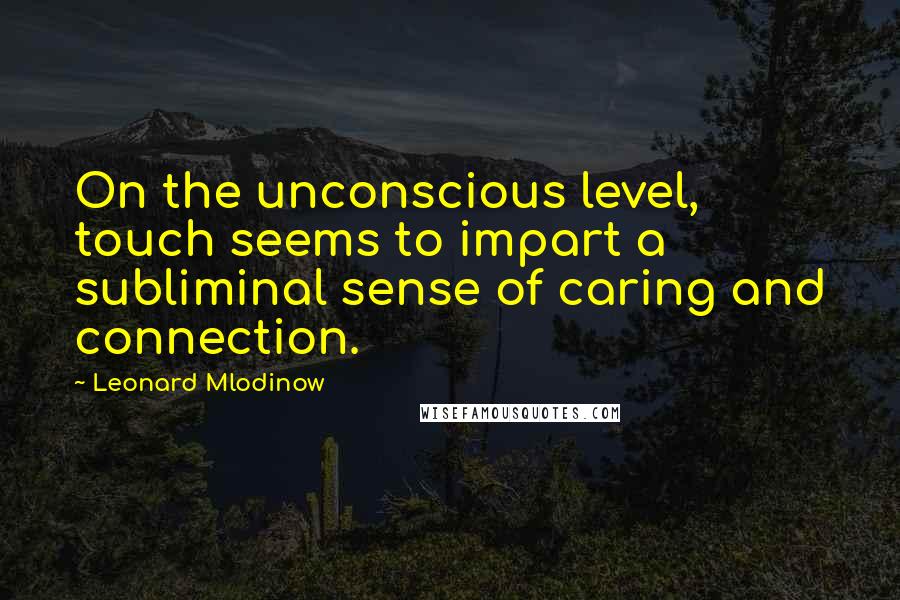 Leonard Mlodinow Quotes: On the unconscious level, touch seems to impart a subliminal sense of caring and connection.