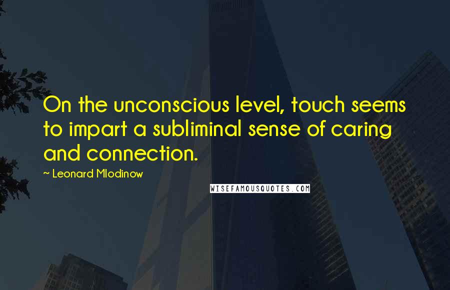 Leonard Mlodinow Quotes: On the unconscious level, touch seems to impart a subliminal sense of caring and connection.