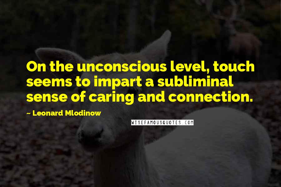 Leonard Mlodinow Quotes: On the unconscious level, touch seems to impart a subliminal sense of caring and connection.