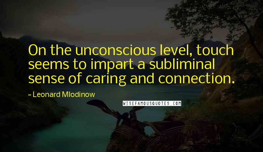 Leonard Mlodinow Quotes: On the unconscious level, touch seems to impart a subliminal sense of caring and connection.