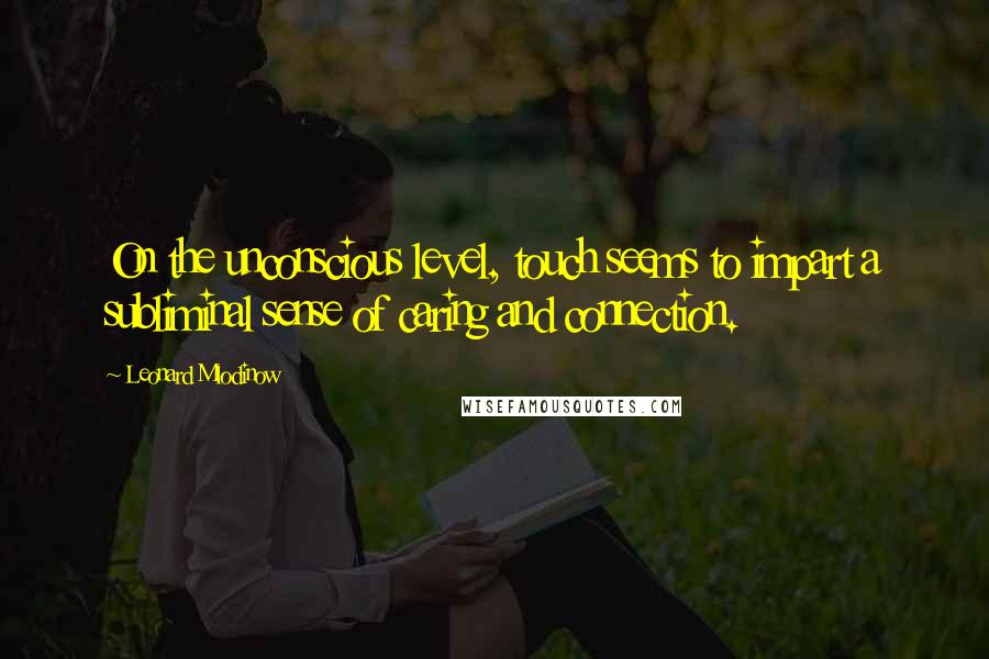 Leonard Mlodinow Quotes: On the unconscious level, touch seems to impart a subliminal sense of caring and connection.