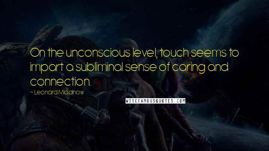 Leonard Mlodinow Quotes: On the unconscious level, touch seems to impart a subliminal sense of caring and connection.