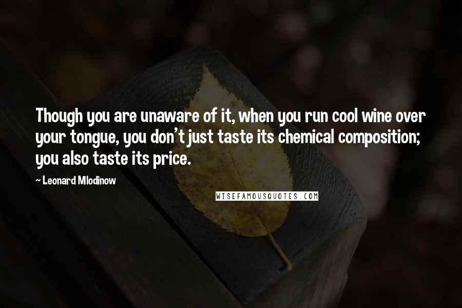 Leonard Mlodinow Quotes: Though you are unaware of it, when you run cool wine over your tongue, you don't just taste its chemical composition; you also taste its price.