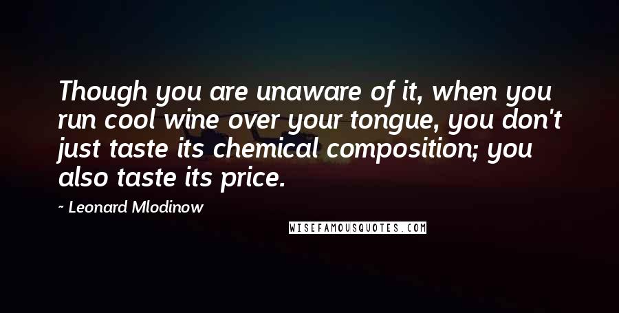Leonard Mlodinow Quotes: Though you are unaware of it, when you run cool wine over your tongue, you don't just taste its chemical composition; you also taste its price.