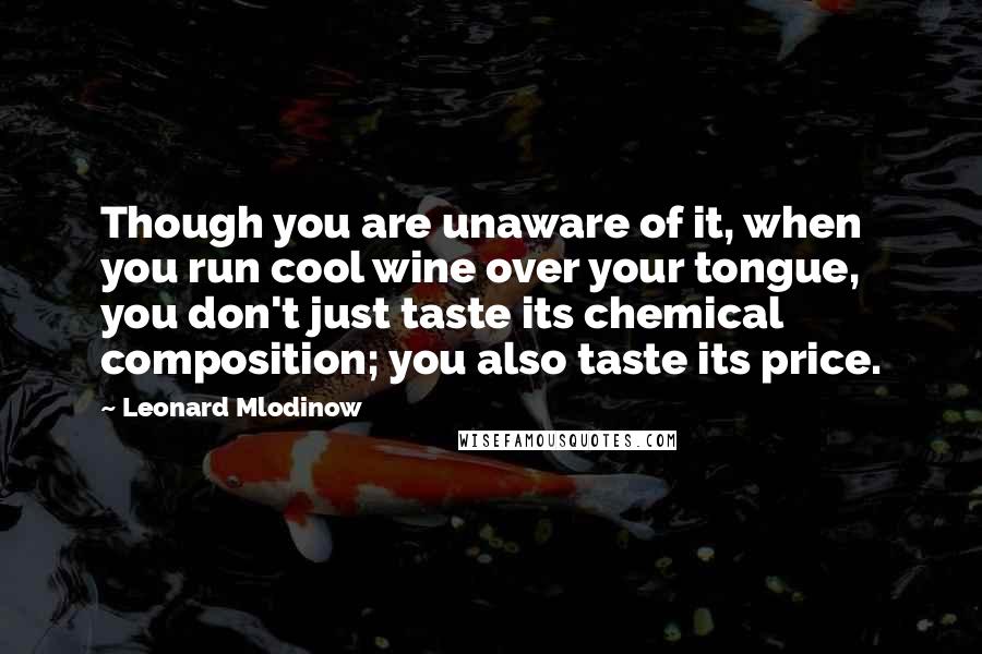 Leonard Mlodinow Quotes: Though you are unaware of it, when you run cool wine over your tongue, you don't just taste its chemical composition; you also taste its price.