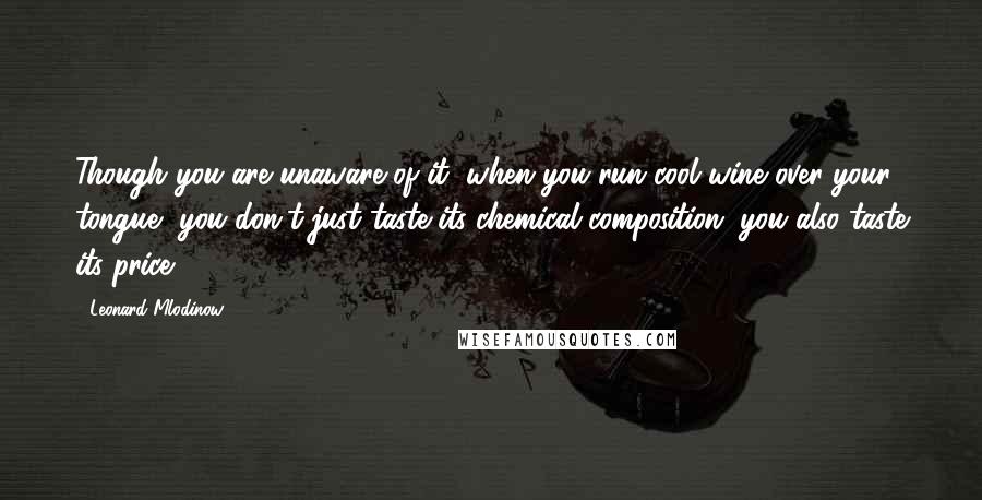 Leonard Mlodinow Quotes: Though you are unaware of it, when you run cool wine over your tongue, you don't just taste its chemical composition; you also taste its price.