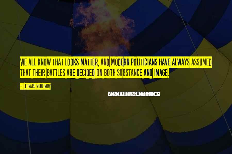 Leonard Mlodinow Quotes: We all know that looks matter, and modern politicians have always assumed that their battles are decided on both substance and image.