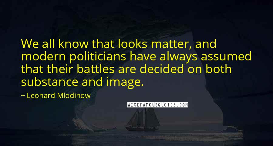 Leonard Mlodinow Quotes: We all know that looks matter, and modern politicians have always assumed that their battles are decided on both substance and image.