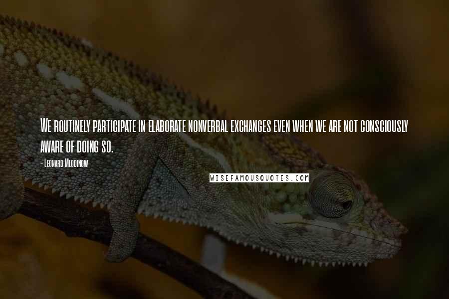 Leonard Mlodinow Quotes: We routinely participate in elaborate nonverbal exchanges even when we are not consciously aware of doing so.