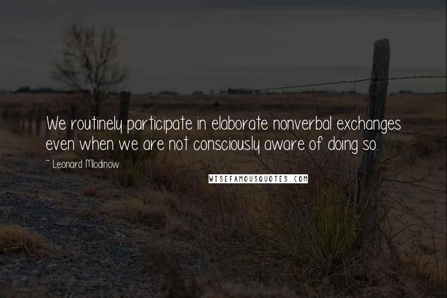 Leonard Mlodinow Quotes: We routinely participate in elaborate nonverbal exchanges even when we are not consciously aware of doing so.