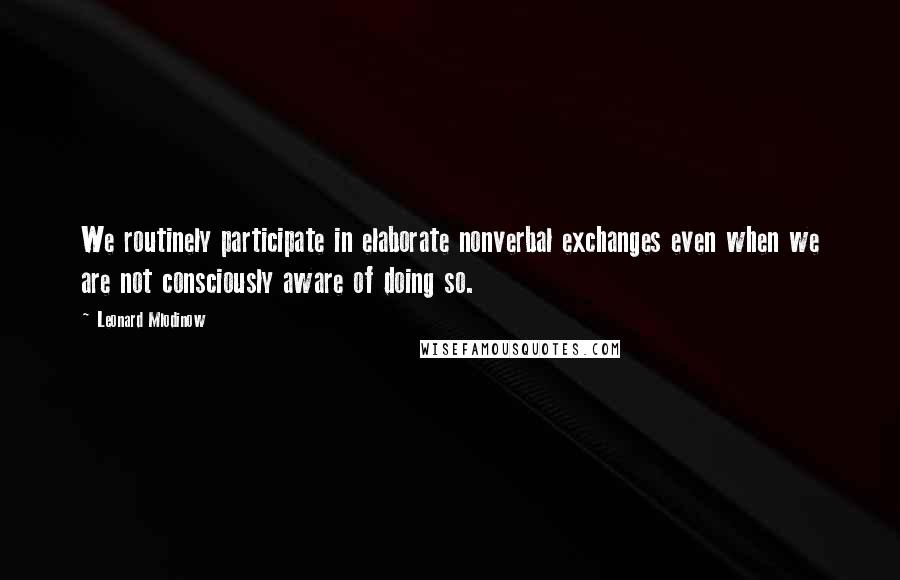 Leonard Mlodinow Quotes: We routinely participate in elaborate nonverbal exchanges even when we are not consciously aware of doing so.