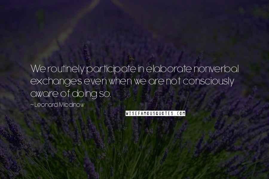 Leonard Mlodinow Quotes: We routinely participate in elaborate nonverbal exchanges even when we are not consciously aware of doing so.