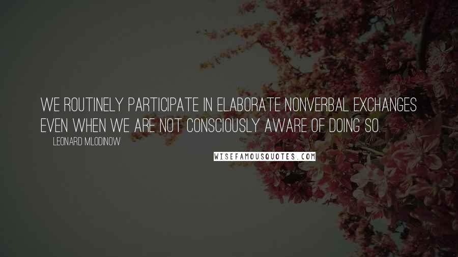 Leonard Mlodinow Quotes: We routinely participate in elaborate nonverbal exchanges even when we are not consciously aware of doing so.