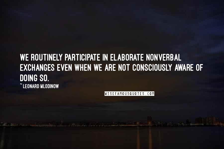 Leonard Mlodinow Quotes: We routinely participate in elaborate nonverbal exchanges even when we are not consciously aware of doing so.