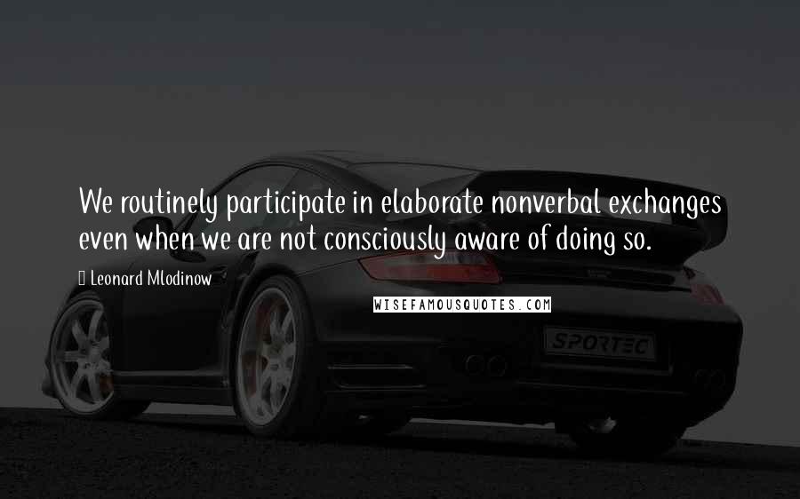 Leonard Mlodinow Quotes: We routinely participate in elaborate nonverbal exchanges even when we are not consciously aware of doing so.