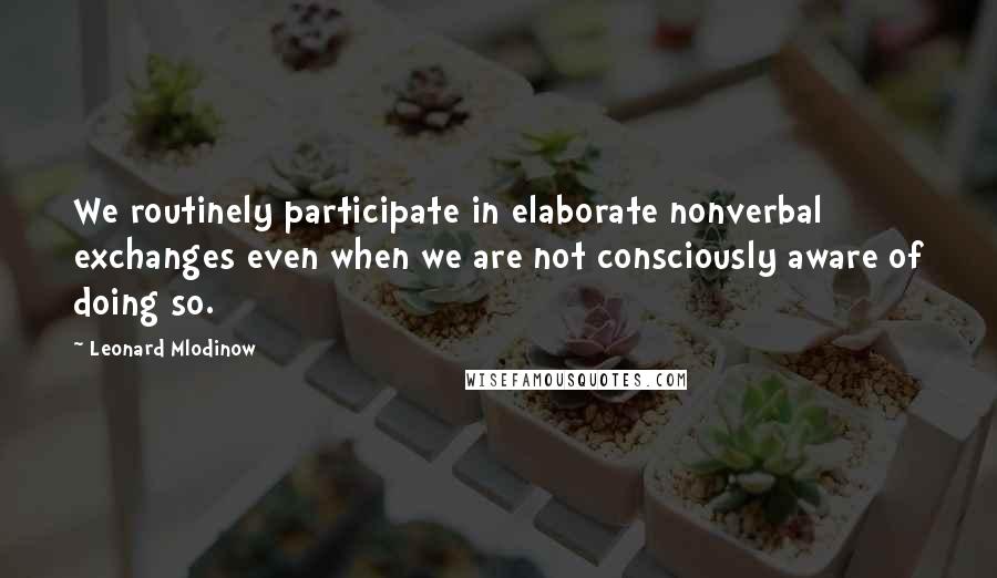 Leonard Mlodinow Quotes: We routinely participate in elaborate nonverbal exchanges even when we are not consciously aware of doing so.