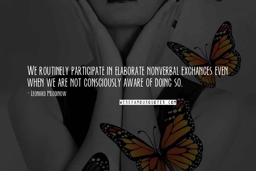 Leonard Mlodinow Quotes: We routinely participate in elaborate nonverbal exchanges even when we are not consciously aware of doing so.