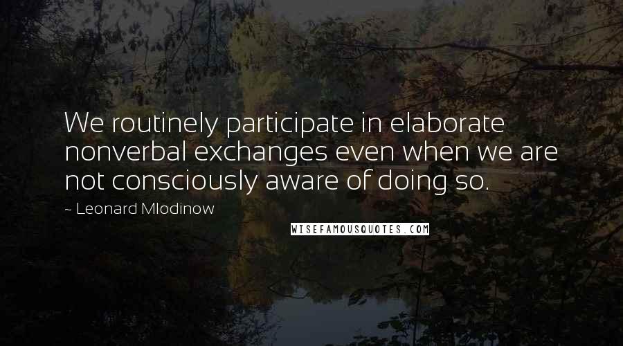 Leonard Mlodinow Quotes: We routinely participate in elaborate nonverbal exchanges even when we are not consciously aware of doing so.