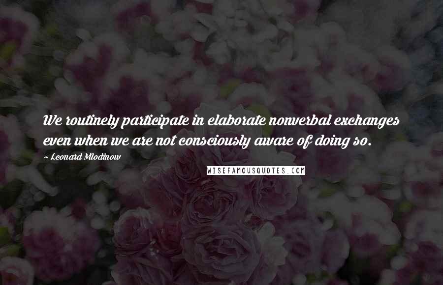 Leonard Mlodinow Quotes: We routinely participate in elaborate nonverbal exchanges even when we are not consciously aware of doing so.