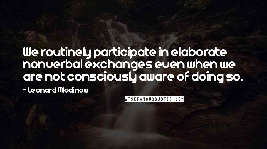 Leonard Mlodinow Quotes: We routinely participate in elaborate nonverbal exchanges even when we are not consciously aware of doing so.