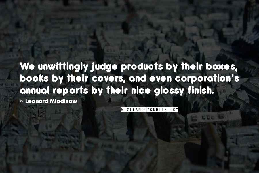 Leonard Mlodinow Quotes: We unwittingly judge products by their boxes, books by their covers, and even corporation's annual reports by their nice glossy finish.