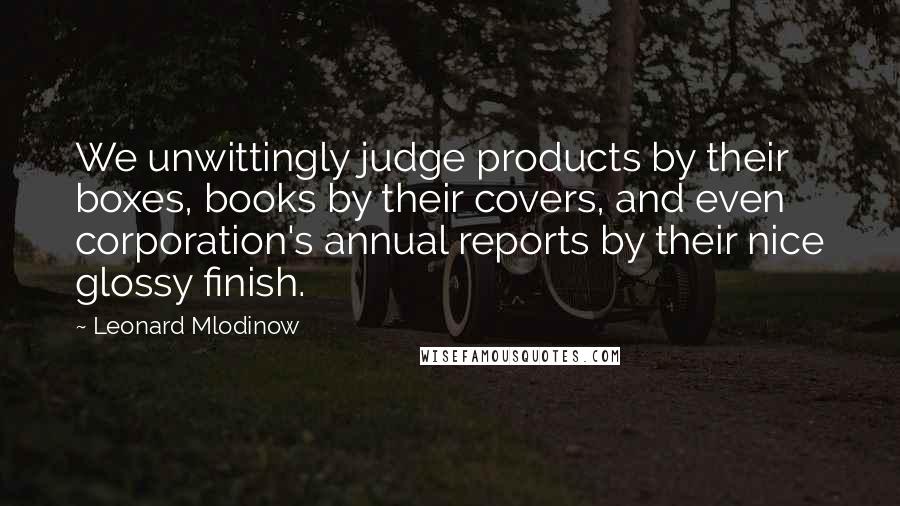 Leonard Mlodinow Quotes: We unwittingly judge products by their boxes, books by their covers, and even corporation's annual reports by their nice glossy finish.