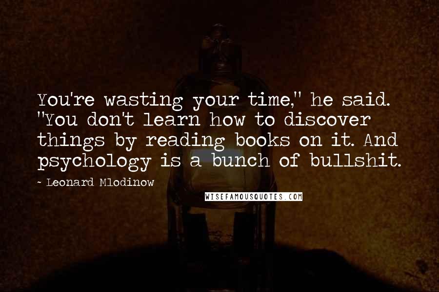 Leonard Mlodinow Quotes: You're wasting your time," he said. "You don't learn how to discover things by reading books on it. And psychology is a bunch of bullshit.