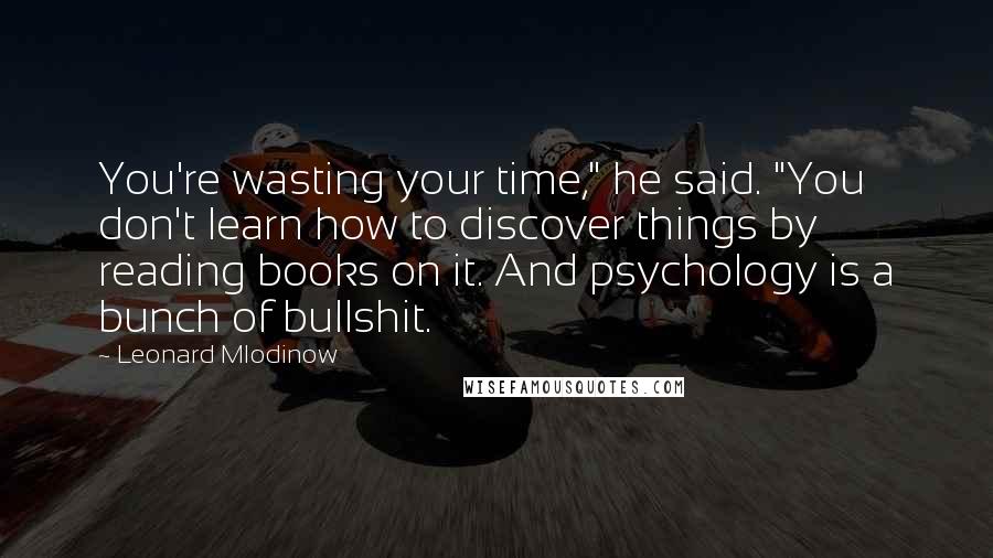 Leonard Mlodinow Quotes: You're wasting your time," he said. "You don't learn how to discover things by reading books on it. And psychology is a bunch of bullshit.