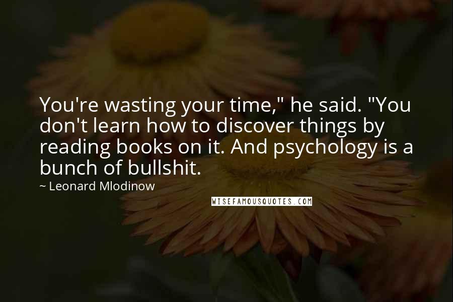 Leonard Mlodinow Quotes: You're wasting your time," he said. "You don't learn how to discover things by reading books on it. And psychology is a bunch of bullshit.