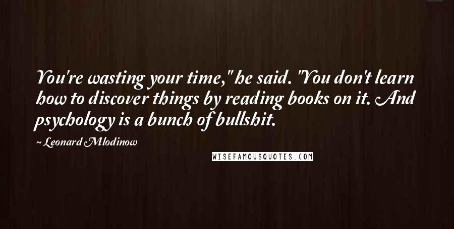 Leonard Mlodinow Quotes: You're wasting your time," he said. "You don't learn how to discover things by reading books on it. And psychology is a bunch of bullshit.