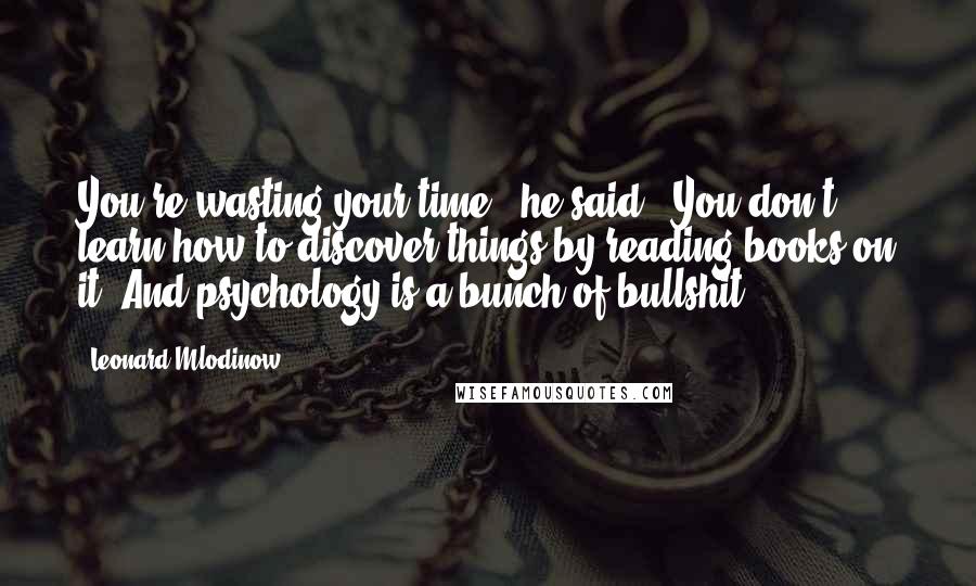 Leonard Mlodinow Quotes: You're wasting your time," he said. "You don't learn how to discover things by reading books on it. And psychology is a bunch of bullshit.