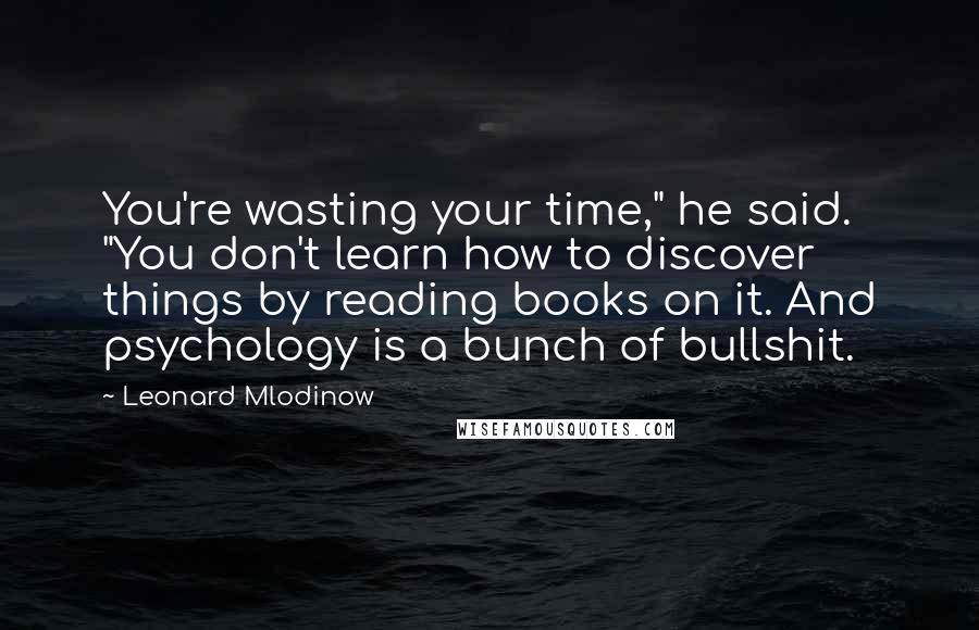 Leonard Mlodinow Quotes: You're wasting your time," he said. "You don't learn how to discover things by reading books on it. And psychology is a bunch of bullshit.