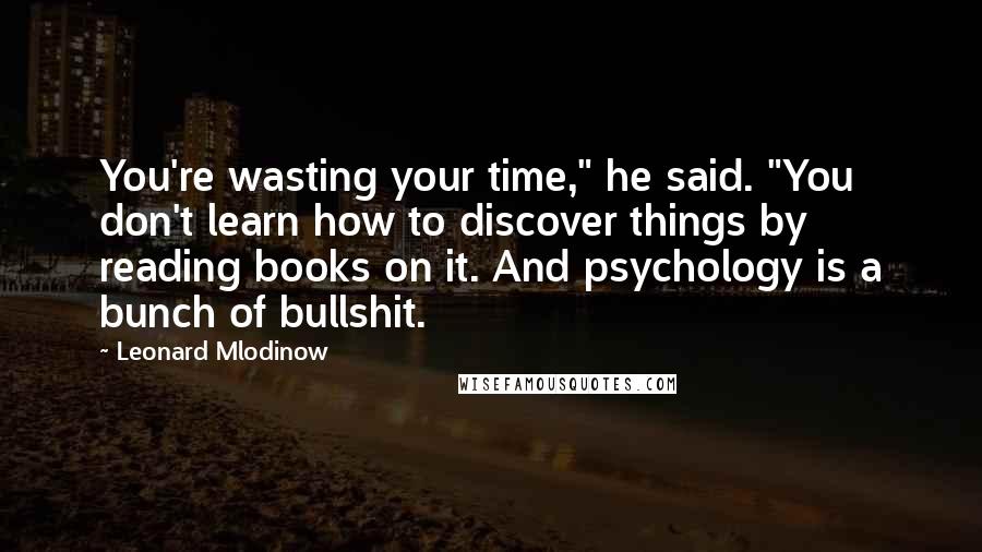 Leonard Mlodinow Quotes: You're wasting your time," he said. "You don't learn how to discover things by reading books on it. And psychology is a bunch of bullshit.